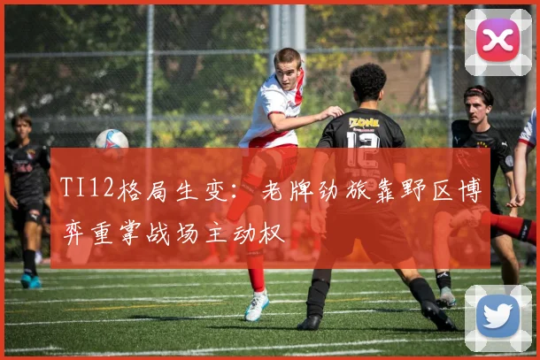 TI12格局生变：老牌劲旅靠野区博弈重掌战场主动权