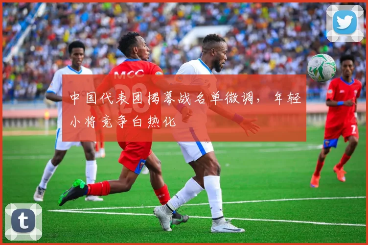 中国代表团揭幕战名单微调,年轻小将竞争白热化