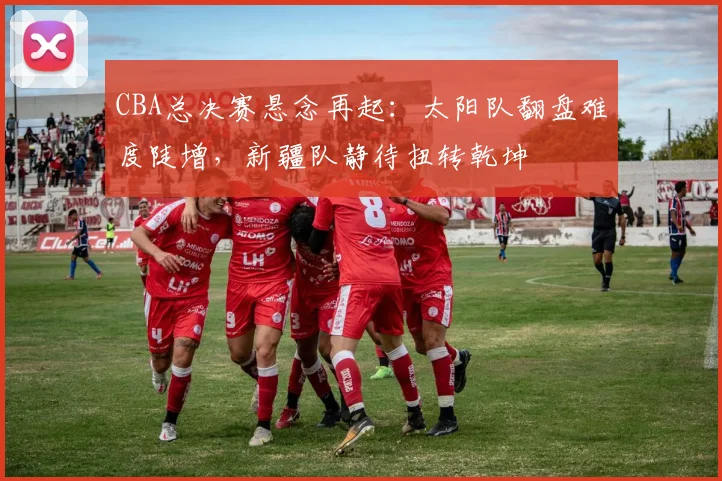 CBA总决赛悬念再起：太阳队翻盘难度陡增，新疆队静待扭转乾坤