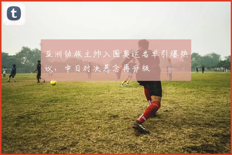 亚洲劲旅主帅入围奥运名单引爆热议，中日对决悬念再升级
