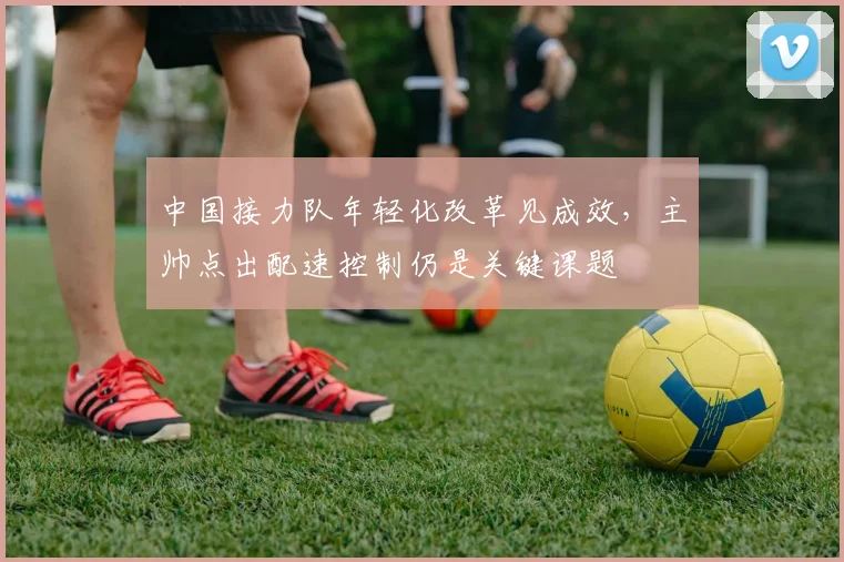 中国接力队年轻化改革见成效，主帅点出配速控制仍是关键课题