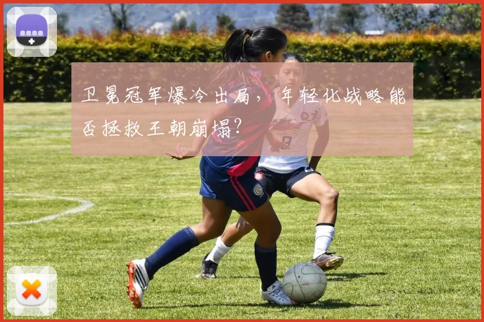 卫冕冠军爆冷出局，年轻化战略能否拯救王朝崩塌？