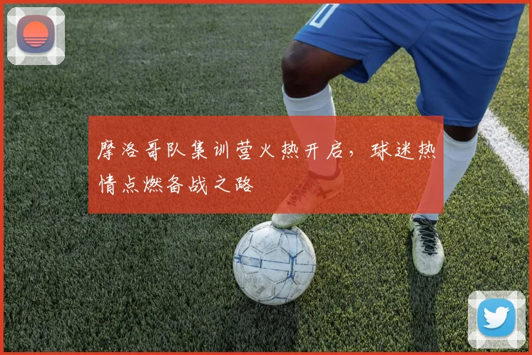 摩洛哥队集训营火热开启,球迷热情点燃备战之路