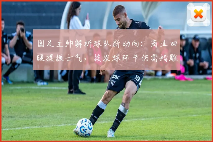 国足主帅解析球队新动向：商业回暖提振士气，接发球环节仍需精雕细琢