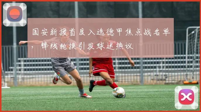 国安新援首度入选德甲焦点战名单，锋线轮换引发球迷热议