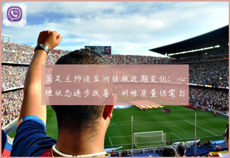 国足主帅谈亚洲劲旅近期变化：心理状态逐步改善，训练质量仍需打磨