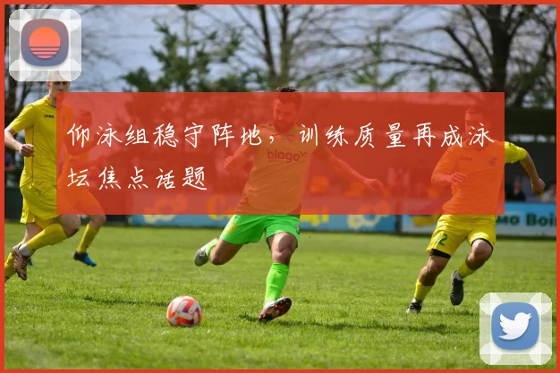 仰泳组稳守阵地，训练质量再成泳坛焦点话题