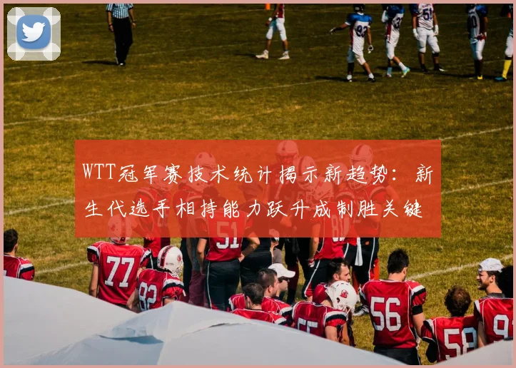 WTT冠军赛技术统计揭示新趋势:新生代选手相持能力跃升成制胜关键