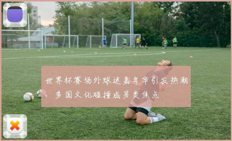 世界杯赛场外球迷嘉年华引发热潮,多国文化碰撞成另类焦点