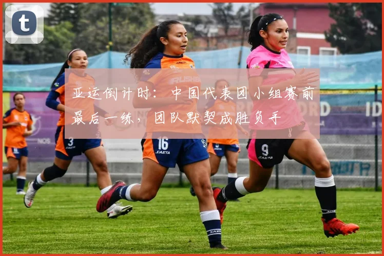 亚运倒计时:中国代表团小组赛前最后一练,团队默契成胜负手