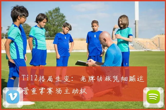 Ti12格局生变:老牌劲旅凭细腻运营重掌赛场主动权