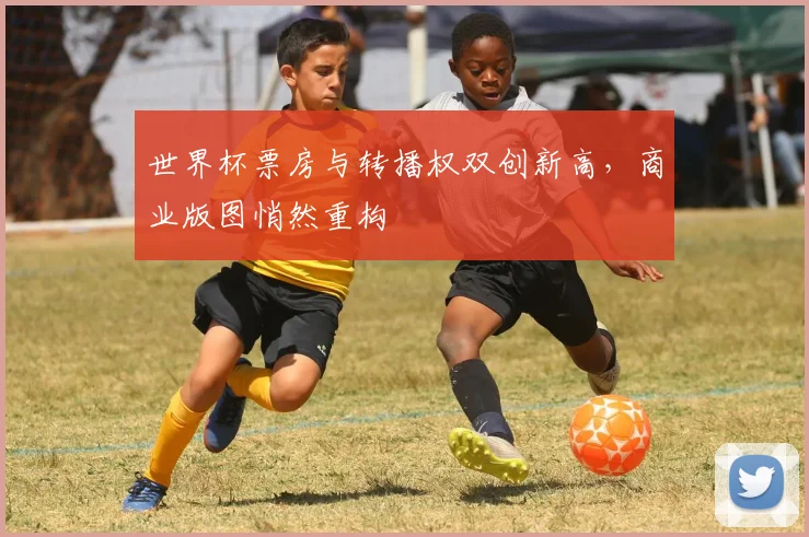 世界杯票房与转播权双创新高,商业版图悄然重构