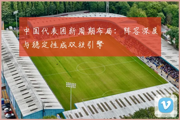 中国代表团新周期布局：阵容深度与稳定性成双核引擎