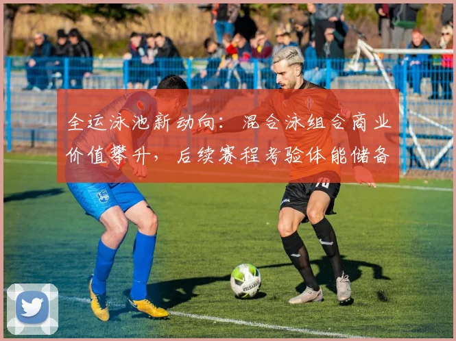 全运泳池新动向：混合泳组合商业价值攀升，后续赛程考验体能储备