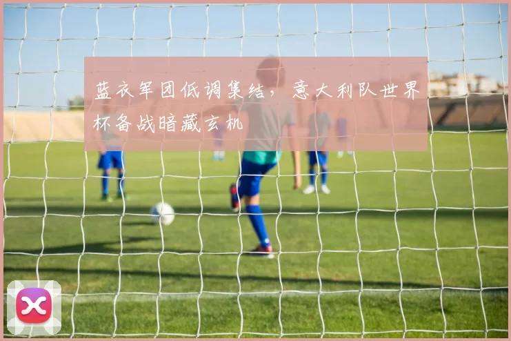 蓝衣军团低调集结,意大利队世界杯备战暗藏玄机