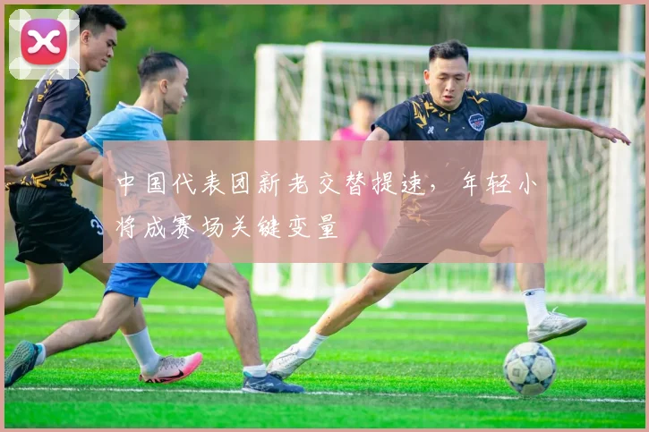 中国代表团新老交替提速，年轻小将成赛场关键变量