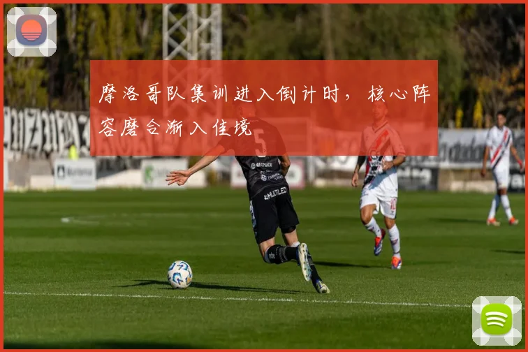 摩洛哥队集训进入倒计时,核心阵容磨合渐入佳境