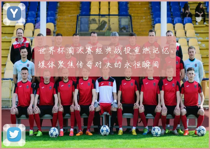 世界杯淘汰赛经典战役重燃记忆,媒体聚焦传奇对决的永恒瞬间