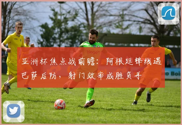 亚洲杯焦点战前瞻:阿根廷锋线遇巴萨后防,射门效率成胜负手