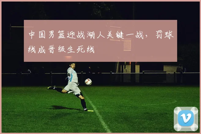 中国男篮迎战湖人关键一战,罚球线成晋级生死线
