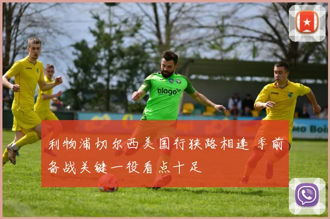 利物浦切尔西美国行狭路相逢 季前备战关键一役看点十足