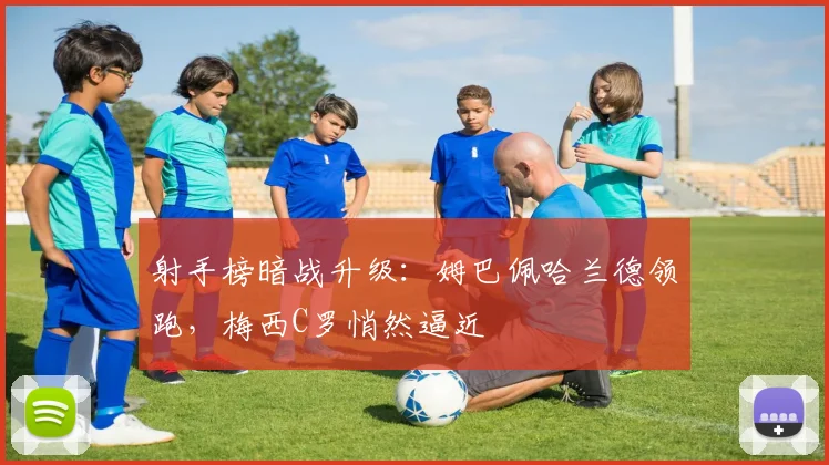 射手榜暗战升级:姆巴佩哈兰德领跑,梅西C罗悄然逼近