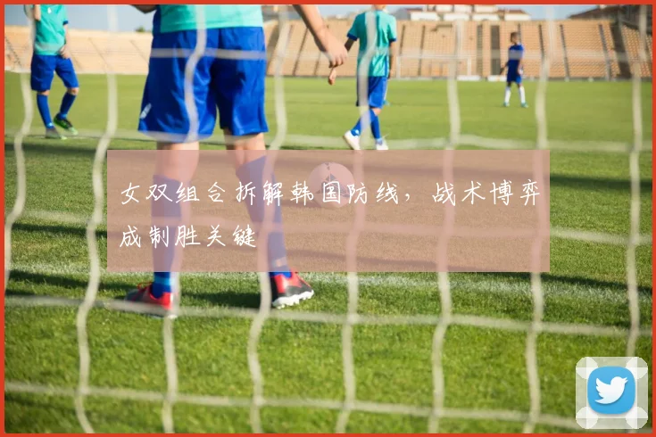 女双组合拆解韩国防线,战术博弈成制胜关键