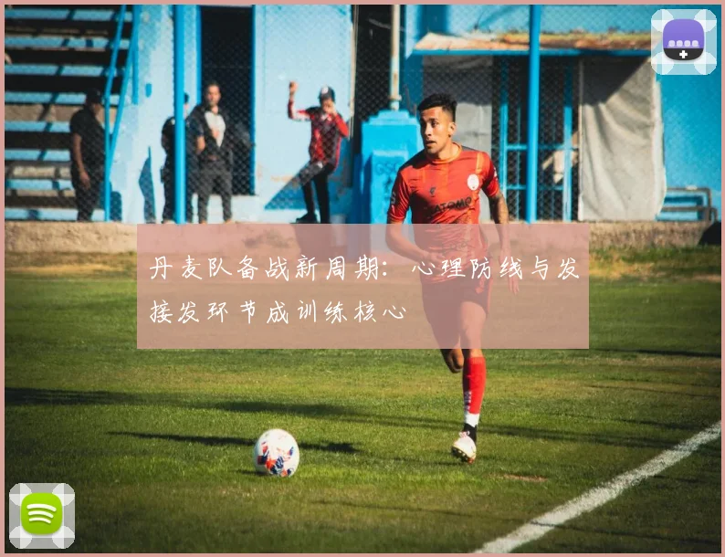 丹麦队备战新周期:心理防线与发接发环节成训练核心