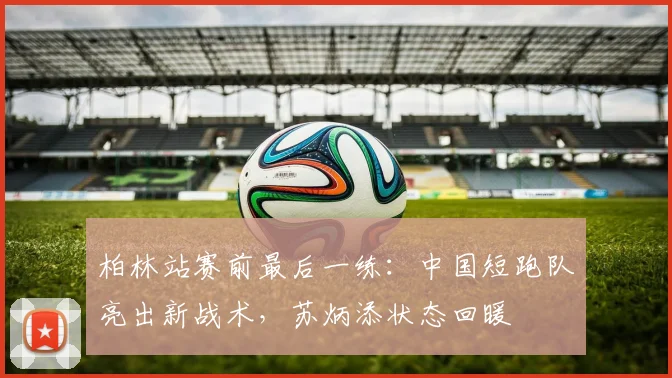 柏林站赛前最后一练:中国短跑队亮出新战术,苏炳添状态回暖