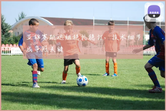 亚锦赛跳远组稳扎稳打,技术细节成争冠关键