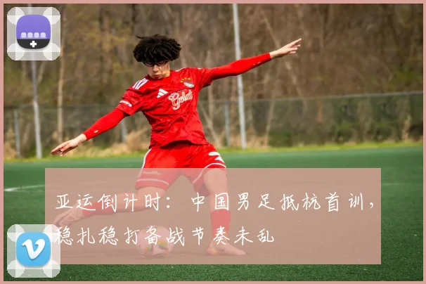亚运倒计时:中国男足抵杭首训,稳扎稳打备战节奏未乱