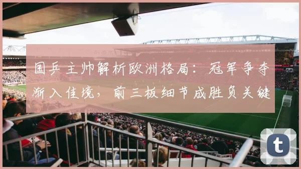 国乒主帅解析欧洲格局：冠军争夺渐入佳境，前三板细节成胜负关键