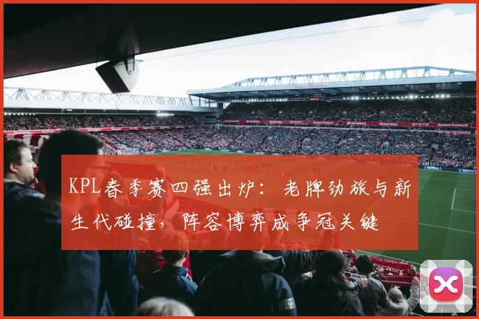 KPL春季赛四强出炉:老牌劲旅与新生代碰撞,阵容博弈成争冠关键