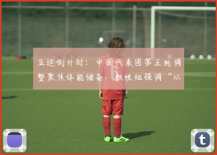 亚运倒计时:中国代表团第五轮调整聚焦体能储备,教练组强调“以稳取胜”