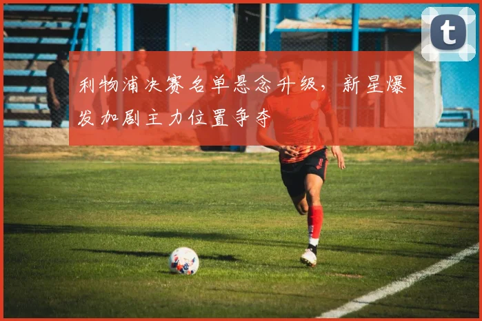 利物浦决赛名单悬念升级，新星爆发加剧主力位置争夺