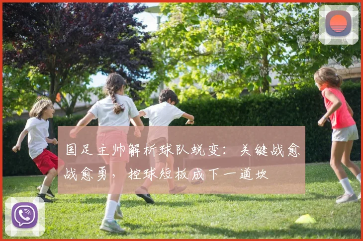 国足主帅解析球队蜕变：关键战愈战愈勇，控球短板成下一道坎