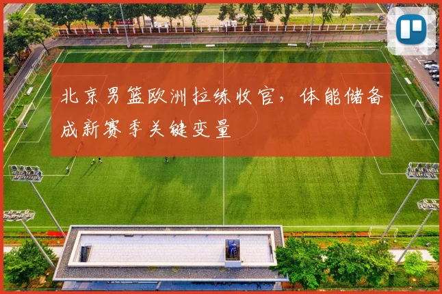 北京男篮欧洲拉练收官，体能储备成新赛季关键变量