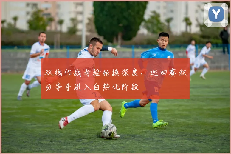 双线作战考验轮换深度,巡回赛积分争夺进入白热化阶段