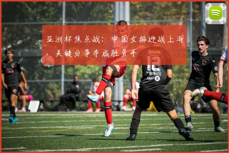 亚洲杯焦点战:中国女排迎战上海,关键分争夺成胜负手