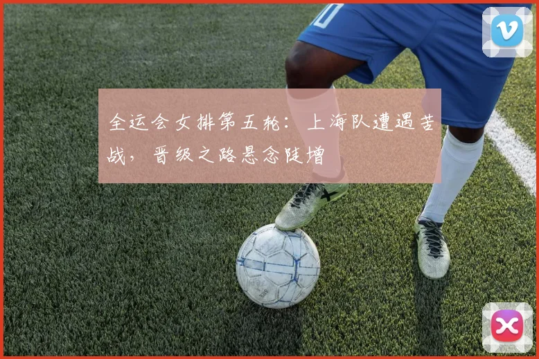 全运会女排第五轮：上海队遭遇苦战，晋级之路悬念陡增