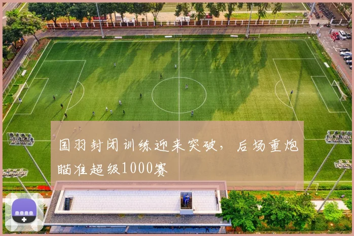 国羽封闭训练迎来突破，后场重炮瞄准超级1000赛