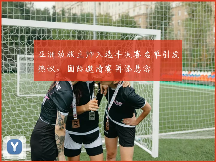 亚洲劲旅主帅入选半决赛名单引发热议，国际邀请赛再添悬念