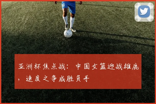 亚洲杯焦点战：中国女篮迎战雄鹿，速度之争成胜负手