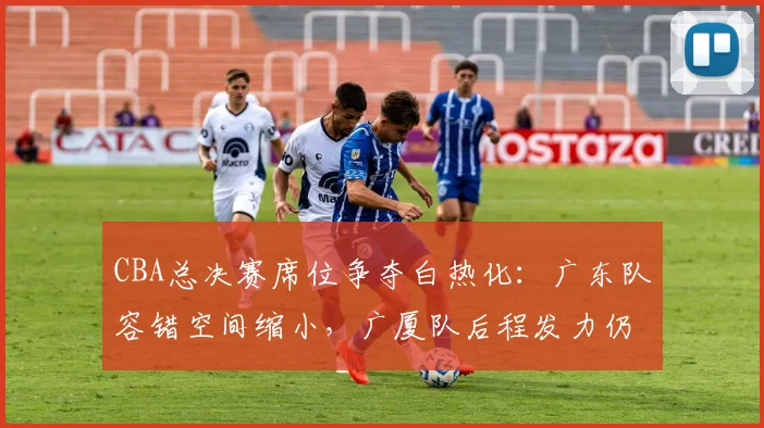 CBA总决赛席位争夺白热化:广东队容错空间缩小,广厦队后程发力仍存变数