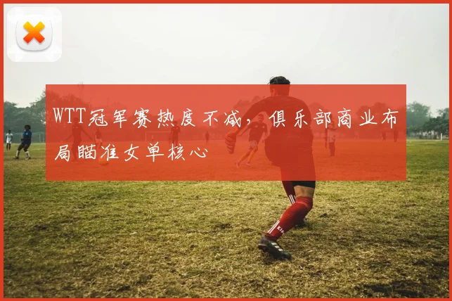 WTT冠军赛热度不减,俱乐部商业布局瞄准女单核心