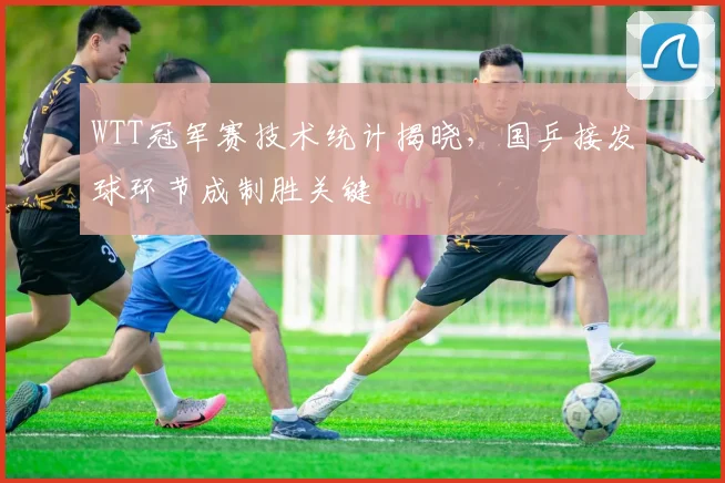 WTT冠军赛技术统计揭晓，国乒接发球环节成制胜关键