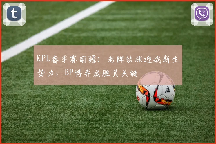 KPL春季赛前瞻：老牌劲旅迎战新生势力，BP博弈成胜负关键
