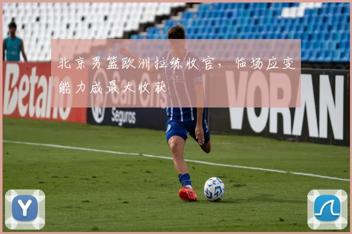 北京男篮欧洲拉练收官，临场应变能力成最大收获