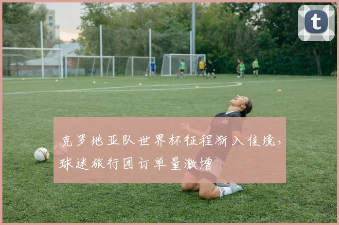 克罗地亚队世界杯征程渐入佳境，球迷旅行团订单量激增