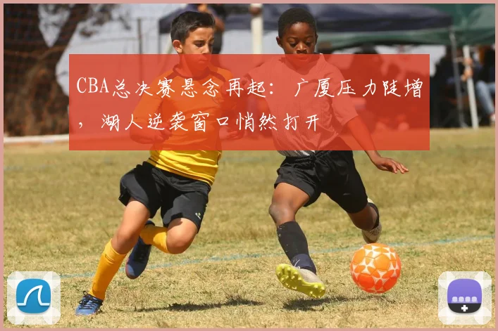 CBA总决赛悬念再起:广厦压力陡增,湖人逆袭窗口悄然打开